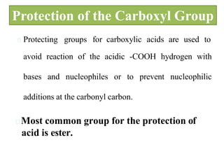 Protection of the Carboxyl Group
Protecting groups for carboxylic acids are used to
avoid reaction of the acidic -COOH hydrogen with
bases and nucleophiles or to prevent nucleophilic
additions at the carbonyl carbon.
Most common group for the protection of
acid is ester.
 
