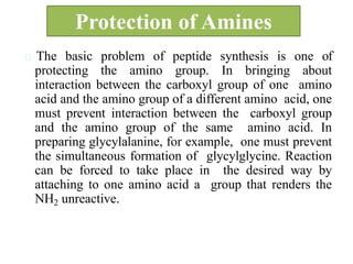 Protection of Amines
The basic problem of peptide synthesis is one of
protecting the amino group. In bringing about
interaction between the carboxyl group of one amino
acid and the amino group of a different amino acid, one
must prevent interaction between the carboxyl group
and the amino group of the same amino acid. In
preparing glycylalanine, for example, one must prevent
the simultaneous formation of glycylglycine. Reaction
can be forced to take place in the desired way by
attaching to one amino acid a group that renders the
NH2 unreactive.
 