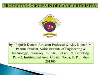 by : Rajnish Kumar, Assistant Professor & Ajay Kumar, M.
Pharma Student, Noida Institute of Engineering &
Technology, Pharmacy Institute, Plot no. 19, Knowledge
Park-2, Institutional Area, Greater Noida, U. P., India-
201306.
PROTECTING GROUPS IN ORGANIC CHEMISTRY
 