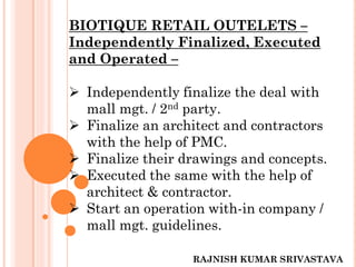 BIOTIQUE RETAIL OUTELETS –
Independently Finalized, Executed
and Operated –
 Independently finalize the deal with
mall mgt. / 2nd party.
 Finalize an architect and contractors
with the help of PMC.
 Finalize their drawings and concepts.
 Executed the same with the help of
architect & contractor.
 Start an operation with-in company /
mall mgt. guidelines.
RAJNISH KUMAR SRIVASTAVA
 