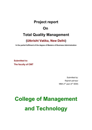 Project report
On
Total Quality Management
(Utkrisht Vatika, New Delhi)
In the partial fulfilment of the degree of Masters of Business Administration
Submitted to:
The faculty of CMT
Submitted by:
Rajnish pal kaur
MBA 2nd
year (4th
SEM)
College of Management
and Technology
 