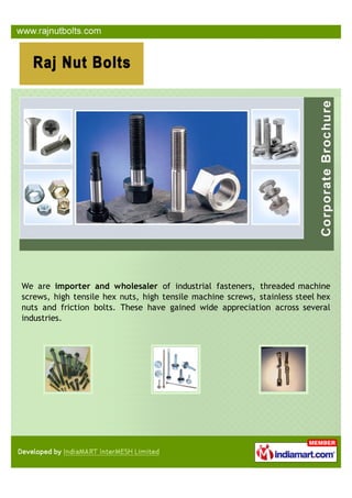 We are importer and wholesaler of industrial fasteners, threaded machine
screws, high tensile hex nuts, high tensile machine screws, stainless steel hex
nuts and friction bolts. These have gained wide appreciation across several
industries.
 