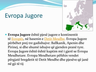 Evropa Jugore 
 Evropa Jugore është pjesë jugore e kontinentit 
të Evropës, në basenin e DetitMesdhe. Evropa Jugore 
përbëhet prej tre gadishujve: Ballkanik, Apenin dhe 
Pirinej, si dhe shumë ishujve që gjenden pranë tyre. 
Evropa Jugore është është kuptim më i gjerë se Evropa 
Mesdhetare. EvropaMesdhetare pëfshin vendet 
përgjatë bregdetit të DetitMesdhe dhe pjesëve që janë 
në gji të tij 
 