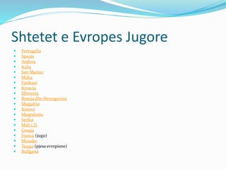 Shtetet e Evropes Jugore 
 Portugalia 
 Spanja 
 Andora 
 Italia 
 San Marino 
 Malta 
 Vatikani 
 Kroacia 
 Sllovenia 
 Bosnja dhe Hercegovina 
 Shqipëria 
 Kosova 
 Maqedonia 
 Serbia 
 Mali i Zi 
 Greqia 
 Franca (jugu) 
 Monako 
 Turqia (pjesa evropiane) 
 Bullgaria 
 