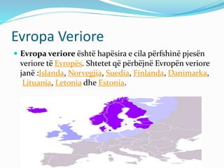 Evropa Veriore 
 Evropa veriore është hapësira e cila përfshinë pjesën 
veriore të Evropës. Shtetet që përbëjnë Evropën veriore 
janë :Islanda, Norvegjia, Suedia, Finlanda, Danimarka, 
Lituania, Letonia dhe Estonia. 
 