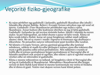 Veçoritë fiziko-gjeografike 
 Ky rajon përbëhet nga gadishulli i Jutlandës, gadishulli Skandinav dhe ishulli i 
Islandës dhe shtetet Baltike. Relievi i Evropës Veriore ndryshon nga një vend në 
tjetrin. Gadishulli i Fino-Skandinavise përshkohet nga malet e vjetra 
Skandinave. Zonat fushore dhe kodrinore shtrihen ne jug të këtij gadishulli. 
Gadishulli i Jutlandes ka një territor tërësisht fushor. Ishulli i Islandës ka terren 
malor. Sa per hidrografinë, ajo është shume e pasur në këto vende. Klima në 
këto vende është e ftohtë, kurse në zonat bregdetare ndihet mjaft ndikimi 
zbutes i detit. Bie në sy numri i madh i liqeneve të formuara nga akullnajat e 
dikurshme. Ne peisazhin natyror mbizotërojnë pyjet konifere dhe tundrat. 
 Në klimën e Evropës Veriore, përveç gjerësisë gjeografike dhe lartësisë 
mbidetare, ndikim të madh ka edhe përhapja e masave ujore dhe tokësore dhe 
rrym e golfit poashtu edhe erërat perëndimore. Nën ndikimin e rrymës së 
Golfit dhe të erërave perëndimore brigjet perëndimore të Norvegjisë dhe të 
Islandës asnjëherë nuk arrijnë të ngrihen, dhe nikimi i ajrit të ngrohtë mund të 
vërehet edhe në mbrendësi të gadishullit. 
 Klima e mesme mbizotëron ne Julland, në bregdetin e detit të Norvegjisë dhe 
në Jug të Gadishullit të Skandinavisë. Mbrndësia e Skandinavisë dhe brigjet 
veriore të detit Baltik kanë klimë të mesme kontinentale me verëra të freskëta 
dhe të dimra të gjatë. Vetëm viset skajore veriore kanë klimë polare. 
 