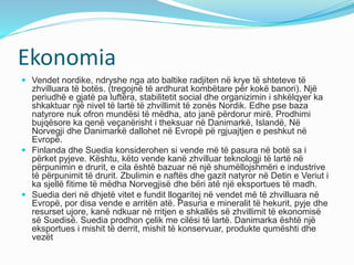 Ekonomia 
 Vendet nordike, ndryshe nga ato baltike radjiten në krye të shteteve të 
zhvilluara të botës. (tregojnë të ardhurat kombëtare për kokë banori). Një 
periudhë e gjatë pa luftëra, stabilitetit social dhe organizimin i shkëlqyer ka 
shkaktuar një nivel të lartë të zhvillimit të zonës Nordik. Edhe pse baza 
natyrore nuk ofron mundësi të mëdha, ato janë përdorur mirë. Prodhimi 
bujqësore ka qenë veçanërisht i theksuar në Danimarkë, Islandë, Në 
Norvegji dhe Danimarkë dallohet në Evropë pë rgjuajtjen e peshkut në 
Evropë. 
 Finlanda dhe Suedia konsiderohen si vende më të pasura në botë sa i 
përket pyjeve. Kështu, këto vende kanë zhvilluar teknologji të lartë në 
përpunimin e drurit, e cila është bazuar në një shumëllojshmëri e industrive 
të përpunimit të drurit. Zbulimin e naftës dhe gazit natyror në Detin e Veriut i 
ka sjellë fitime të mëdha Norvegjisë dhe bëri atë një eksportues të madh. 
 Suedia deri në dhjetë vitet e fundit llogaritej në vendet më të zhvilluara në 
Evropë, por disa vende e arritën atë. Pasuria e mineralit të hekurit, pyje dhe 
resurset ujore, kanë ndkuar në rritjen e shkallës së zhvillimit të ekonomisë 
së Suedisë. Suedia prodhon çelik me cilësi të lartë. Danimarka është një 
eksportues i mishit të derrit, mishit të konservuar, produkte qumështi dhe 
vezët 
 