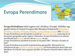 Evropa Perendimore 
Evropa Perëndimoe është regjioni më i zhvilluar i Evropës. Përbëhet nga 
gjashtë shtete të Unionit Evropian dheMonakos.Perkatesisht:Mbretëria e 
Bashkuar, Irlanda, Holanda, Belgjika, Luksemburgu, Franca dhe Monako. 
Evropa Perëndimore me tërë pjesën e saj del në Oqeanin Atlantik, andaj shpesh në 
literaturën gjeografike quhet regjion i Atlantikut. Evropa Perëndimore ka shtrirje 
meridionale prej Skocisë në veri, deri te Spanja, në jug. 
Evropa Perëndimore përshkak të pozitës së saj quhet edhe ” dritarja e Evropës në 
botë”. 
Evropa Perëndimore ka pozitë të përshtatshme gjeografike. Këtë pozitë e ka 
shfrytëzuar që nga zbulimet e mëdha gjeografike, kur komunikacioni detar kaloi prej 
Mesdheut në Atlantik. Jeta e popujve që dalin në Oqeanin Atlantik është e lidhur me 
detin. 
 
