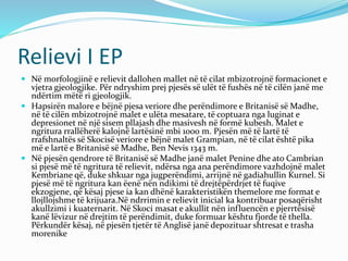 Relievi I EP 
 Në morfologjinë e relievit dallohen mallet në të cilat mbizotrojnë formacionet e 
vjetra gjeologjike. Për ndryshim prej pjesës së ulët të fushës në të cilën janë me 
ndërtim mëtë ri gjeologjik. 
 Hapsirën malore e bëjnë pjesa veriore dhe perëndimore e Britanisë sëMadhe, 
në të cilën mbizotrojnë malet e ulëta mesatare, të coptuara nga luginat e 
depresionet në një sisem pllajash dhe masivesh në formë kubesh. Malet e 
ngritura rrallëherë kalojnë lartësinë mbi 1000 m. Pjesën më të lartë të 
rrafshnaltës së Skocisë veriore e bëjnë malet Grampian, në të cilat është pika 
më e lartë e Britanisë së Madhe, Ben Nevis 1343 m. 
 Në pjesën qendrore të Britanisë së Madhe janë malet Penine dhe ato Cambrian 
si pjesë më të ngritura të relievit, ndërsa nga ana perëndimore vazhdojnë malet 
Kembriane që, duke shkuar nga jugperëndimi, arrijnë në gadiahullin Kurnel. Si 
pjesë më të ngritura kan ëenë nën ndikimi të drejtëpërdrjet të fuqive 
ekzogjene, që kësaj pjese ia kan dhënë karakteristikën themelore me format e 
llojllojshme të krijuara.Në ndrrimin e relievit inicial ka kontribuar posaqërisht 
akullzimi i kuaternarit. Në Skoci masat e akullit nën influencën e pjerrtësisë 
kanë lëvizur në drejtim të perëndimit, duke formuar kështu fjorde të thella. 
Përkundër kësaj, në pjesën tjetër të Anglisë janë depozituar shtresat e trasha 
morenike 
 