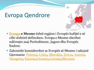 Evropa Qendrore 
 Evropa e Mesme është regjion i Evropës kufijtë e së 
cilit vështirë definohen. Evropa e Mesme shtrihet 
ndërmjet asaj Perëndimore, Jugore dhe Evropës 
lindore. 
 Zakonisht konsiderohet se Evropës së Mesme i takojnë 
Gjermania Polonia, Çekia, Sllovakia, Zvicra, Austria, 
Hungaria, Estonia,Lituania,Letonia,Sllovenia 
 