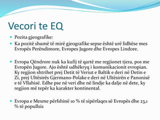 Vecori te EQ 
 Pozita gjeografike: 
 Ka pozitë shumë të mirë gjeografike sepse është urë lidhëse mes 
Evropës Perëndimore, Evropes Jugore dhe Evropes Lindore. 
 Evropa Qëndrore nuk ka kufij të qartë me regjionet tjera, pos me 
Evropën Jugore. Ajo është udhëkryq i komunikacionit evropian. 
Ky regjion shtrihet prej Detit të Veriut e Baltik e deri në Detin e 
Zi, prej Ultësirës Gjermano-Polake e deri në Ultësirën e Panonisë 
e të Vllahisë. Edhe pse në veri dhe në lindje ka dalje në dete, ky 
regjion më tepër ka karakter kontinental. 
 Evropa e Mesme përfshinë 10 % të sipërfaqes së Evropës dhe 23,1 
% të popullsis 
 