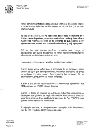 PRESIDENCIA
DEL GOBIERNO

SECRETARÍA DE ESTADO
DE COMUNICACIÓN

hemos logrado retirar todos los obstáculos que estorban la creación de empleo,
si hemos tomado todas las medidas necesarias para facilitar que se creen
empleos nuevos.
Yo creo que sí, señorías, que no nos hemos dejado nada fundamental en el
tintero. Lo que importa es perseverar en el mismo rumbo y desarrollar al
máximo las reformas en curso en la confianza de que, gracias a ello,
lograremos crear empleo más pronto, de más calidad, y mejor preparado.
Señorías, han sido muchos sacrificios necesarios para corregir los
desequilibrios, pero quiero destacar que los hemos hecho intentando proteger
a los miembros más indefensos de la sociedad.
Lo anuncié en mi discurso de investidura y así lo hemos realizado.
Cuando tantas voces profetizaban el apocalipsis de las pensiones, fuimos
capaces de lograr que, de ninguna manera, el sacrificio alcanzara a los que ya
no contaban con otro recurso. Descongelamos las pensiones. Sí, las
descongelamos, porque otros las habían congelado.
Y, si en el año 2011 se habían dedicado 111.000 millones a pensiones, este
2014 superarán los 126.600 millones de euros.
Cuando el debate en Bruselas se centraba en reducir las prestaciones por
desempleo, este gobierno se negó y las sostuvo. Mantuvimos la protección
social frente al paro y dimos estabilidad a las ayudas del Plan PREPARA para
quienes habían agotado sus prestaciones.
Por ejemplo, este año, el presupuesto para desempleo se ha incrementado
más del 10% y ronda los 30.000 millones de euros.

CORREO ELECTRÓNICO

sec@mpr.es

Página 16

www.lamoncloa.gob.es

COMPLEJO DE LA MONCLOA
28071 - MADRID
TEL: 91 321 41 45 / 41 35
FAX: 91 321 40 80

 
