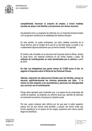 PRESIDENCIA
DEL GOBIERNO

SECRETARÍA DE ESTADO
DE COMUNICACIÓN

competitividad, favorecer la creación de empleo, e incluir medidas
sociales de apoyo a las familias y las personas con menos recursos.
Se planteará como un programa de reformas con un horizonte temporal amplio
a fin de generar confianza en la estabilidad del sistema tributario.
En este sentido, no puedo anticiparles, por tanto, detalles concretos de la
futura reforma, pero al margen de lo que en su día ésta recoja, sí puedo y voy
a adelantarles algunas decisiones que ya hemos tomado. Por ejemplo:
El cambio más inmediato en la estructura del Impuesto sobre la Renta, aliviará
la carga fiscal, con especial incidencia en las rentas medias y bajas. 12
millones de contribuyentes se verán beneficiados por la reforma a partir
de 2015.
Es más, los trabajadores que ganan menos de 12.000 euros al año, no
pagarán el Impuesto sobre la Renta de las Personas Físicas.
Además, mejorarán las deducciones fiscales para las familias, porque se
elevarán significativamente los mínimos personales por hijos. Y lo
mismo se hará respecto a los ascendientes y personas con discapacidad
que convivan con el contribuyente.
Pongo estos ejemplos para mostrarles que, a la espera de las propuestas del
comité de expertos, se pretende una reforma fiscal que, además de estimular
el crecimiento económico, favorezca la cohesión social.
Por eso, quiero empezar esta reforma por los que peor lo están pasando:
porque son los que menos renta perciben y porque, del mismo modo que
fuimos equitativos en el reparto de las cargas, queremos serlo ahora cuando
llegan los beneficios.

CORREO ELECTRÓNICO

sec@mpr.es

Página 20

www.lamoncloa.gob.es

COMPLEJO DE LA MONCLOA
28071 - MADRID
TEL: 91 321 41 45 / 41 35
FAX: 91 321 40 80

 