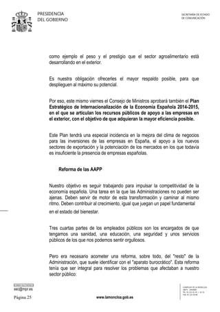 PRESIDENCIA
DEL GOBIERNO

SECRETARÍA DE ESTADO
DE COMUNICACIÓN

como ejemplo el peso y el prestigio que el sector agroalimentario está
desarrollando en el exterior.
Es nuestra obligación ofrecerles el mayor respaldo posible, para que
desplieguen al máximo su potencial.
Por eso, este mismo viernes el Consejo de Ministros aprobará también el Plan
Estratégico de Internacionalización de la Economía Española 2014-2015,
en el que se articulan los recursos públicos de apoyo a las empresas en
el exterior, con el objetivo de que adquieran la mayor eficiencia posible.
Este Plan tendrá una especial incidencia en la mejora del clima de negocios
para las inversiones de las empresas en España, el apoyo a los nuevos
sectores de exportación y la potenciación de los mercados en los que todavía
es insuficiente la presencia de empresas españolas.
Reforma de las AAPP
Nuestro objetivo es seguir trabajando para impulsar la competitividad de la
economía española. Una tarea en la que las Administraciones no pueden ser
ajenas. Deben servir de motor de esta transformación y caminar al mismo
ritmo. Deben contribuir al crecimiento, igual que juegan un papel fundamental
en el estado del bienestar.
Tres cuartas partes de los empleados públicos son los encargados de que
tengamos una sanidad, una educación, una seguridad y unos servicios
públicos de los que nos podemos sentir orgullosos.
Pero era necesario acometer una reforma, sobre todo, del "resto" de la
Administración, que suele identificar con el "aparato burocrático". Esta reforma
tenía que ser integral para resolver los problemas que afectaban a nuestro
sector público:
CORREO ELECTRÓNICO

sec@mpr.es

Página 25

www.lamoncloa.gob.es

COMPLEJO DE LA MONCLOA
28071 - MADRID
TEL: 91 321 41 45 / 41 35
FAX: 91 321 40 80

 