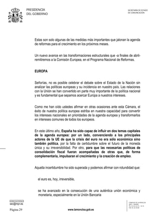 PRESIDENCIA
DEL GOBIERNO

SECRETARÍA DE ESTADO
DE COMUNICACIÓN

Estas son solo algunas de las medidas más importantes que jalonan la agenda
de reformas para el crecimiento en los próximos meses.
Un nuevo avance en las transformaciones estructurales que -a finales de abrilremitiremos a la Comisión Europea, en el Programa Nacional de Reformas.
EUROPA
Señorías, no es posible celebrar el debate sobre el Estado de la Nación sin
analizar las políticas europeas y su incidencia en nuestro país. Las relaciones
con la Unión se han convertido en parte muy importante de la política nacional
y es fundamental que sepamos acercar Europa a nuestros intereses.
Como me han oído ustedes afirmar en otras ocasiones ante esta Cámara, el
éxito de nuestra política europea estriba en nuestra capacidad para convertir
los intereses nacionales en prioridades de la agenda europea y transformarlos
en intereses comunes de todos los europeos.
En este último año, España ha sido capaz de influir en dos temas capitales
de la agenda europea: por un lado, convenciendo a los principales
actores de la UE de que la crisis del euro no era sólo económica sino
también política, por la falta de certidumbre sobre el futuro de la moneda
única y su irreversibilidad. Por otro, para que las necesarias políticas de
consolidación fiscal fueran acompañadas de otras que, de forma
complementaria, impulsaran el crecimiento y la creación de empleo.
Aquella incertidumbre ha sido superada y podemos afirmar con rotundidad que:
el euro es, hoy, irreversible,
se ha avanzado en la consecución de una auténtica unión económica y
monetaria, especialmente en la Unión Bancaria
CORREO ELECTRÓNICO

sec@mpr.es

Página 29

www.lamoncloa.gob.es

COMPLEJO DE LA MONCLOA
28071 - MADRID
TEL: 91 321 41 45 / 41 35
FAX: 91 321 40 80

 