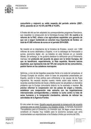PRESIDENCIA
DEL GOBIERNO

SECRETARÍA DE ESTADO
DE COMUNICACIÓN

comunitario y mejorará su saldo respecto del período anterior (20072013), pasando de un +0,15% del PIB al +0,20%.
A finales del año se han adoptado los correspondientes programas financieros,
que respaldan la consecución de la Estrategia Europa 2020. En cuanto a la
reforma de la PAC, ofrece a los agricultores españoles una garantía de
que van a seguir recibiendo un volumen muy importante de fondos: un
total de 47.000 millones de euros en el periodo 2014-2020.
No insistiré en la importancia de la Iniciativa de Empleo- Juvenil, con 1.880
millones de euros destinados a España, ni en la estrategia de financiación a
pymes, economía digital, etc. ya tratados en esta Cámara en un reciente
debate. Sin embargo, sí me gustaría destacar la ratificación por el Parlamento
marroquí del protocolo del acuerdo de pesca con la Unión Europea, del
que se beneficiará, especialmente, la flota española. Noventa barcos
españoles, que representa más del 70% del conjunto de los comunitarios,
podrán faenar en los caladeros marroquíes.
Señorías, a raíz de las tragedias acaecidas frente a la costa de Lampedusa, el
Consejo Europeo de octubre, sobre la base de propuestas presentadas por
España, acordó la línea política para enfrentarse a las causas de los flujos
migratorios. No necesito decirles nuestro interés sobre esta materia. Los
recientes acontecimientos de Ceuta y Melilla ponen de actualidad un dramático
problema que la Europa comunitaria todavía no ha acertado a resolver. Es
preciso reformar la cooperación con los países de origen y tránsito,
establecer una cooperación más estrecha con las organizaciones
internacionales correspondientes y redoblar la lucha contra la trata de
seres humanos y la inmigración clandestina, además de reforzar las
actividades de la Agencia Frontex.
En otro orden de cosas, España seguirá apoyando la consecución del acuerdo
comercial entre la Unión Europea y los Estados Unidos, la llamada Asociación
Transatlántica para el Comercio y la Inversión que, de llegar a buen término,
constituirá un impulso muy notable para la economía europea que vería
incrementadas sus exportaciones a los Estados Unidos por encima del 25%.
CORREO ELECTRÓNICO

sec@mpr.es

Página 32

www.lamoncloa.gob.es

COMPLEJO DE LA MONCLOA
28071 - MADRID
TEL: 91 321 41 45 / 41 35
FAX: 91 321 40 80

 