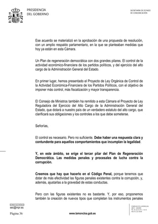 PRESIDENCIA
DEL GOBIERNO

SECRETARÍA DE ESTADO
DE COMUNICACIÓN

Ese acuerdo se materializó en la aprobación de una propuesta de resolución,
con un amplio respaldo parlamentario, en la que se planteaban medidas que
hoy ya están en esta Cámara.
Un Plan de regeneración democrática con dos grandes pilares. El control de la
actividad económico-financiera de los partidos políticos, y del ejercicio del alto
cargo de la Administración General del Estado.
En primer lugar, hemos presentado el Proyecto de Ley Orgánica de Control de
la Actividad Económica-Financiera de los Partidos Políticos, con el objetivo de
imponer más control, más fiscalización y mayor transparencia.
El Consejo de Ministros también ha remitido a esta Cámara el Proyecto de Ley
Reguladora del Ejercicio del Alto Cargo de la Administración General del
Estado, que dotará a nuestro país de un verdadero estatuto del alto cargo, que
clarificará sus obligaciones y los controles a los que debe someterse.
Señorías,
El control es necesario. Pero no suficiente. Debe haber una respuesta clara y
contundente para aquellos comportamientos que incumplan la legalidad.
Y, en este ámbito, se erige el tercer pilar del Plan de Regeneración
Democrática. Las medidas penales y procesales de lucha contra la
corrupción.
Creemos que hay que hacerlo en el Código Penal, porque tenemos que
dotar de más efectividad las figuras penales existentes contra la corrupción, y,
además, ajustarlas a la gravedad de estas conductas.
Pero con las figuras existentes no es bastante. Y, por eso, proponemos
también la creación de nuevos tipos que completan los instrumentos penales
CORREO ELECTRÓNICO

sec@mpr.es

Página 36

www.lamoncloa.gob.es

COMPLEJO DE LA MONCLOA
28071 - MADRID
TEL: 91 321 41 45 / 41 35
FAX: 91 321 40 80

 