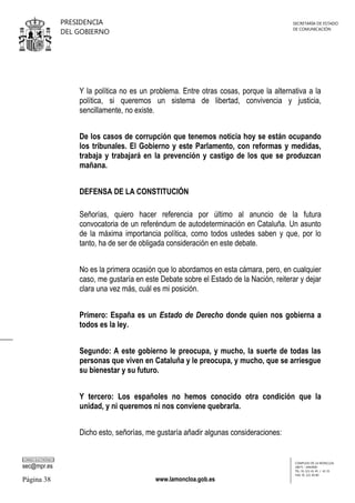 PRESIDENCIA
DEL GOBIERNO

SECRETARÍA DE ESTADO
DE COMUNICACIÓN

Y la política no es un problema. Entre otras cosas, porque la alternativa a la
política, si queremos un sistema de libertad, convivencia y justicia,
sencillamente, no existe.
De los casos de corrupción que tenemos noticia hoy se están ocupando
los tribunales. El Gobierno y este Parlamento, con reformas y medidas,
trabaja y trabajará en la prevención y castigo de los que se produzcan
mañana.
DEFENSA DE LA CONSTITUCIÓN
Señorías, quiero hacer referencia por último al anuncio de la futura
convocatoria de un referéndum de autodeterminación en Cataluña. Un asunto
de la máxima importancia política, como todos ustedes saben y que, por lo
tanto, ha de ser de obligada consideración en este debate.
No es la primera ocasión que lo abordamos en esta cámara, pero, en cualquier
caso, me gustaría en este Debate sobre el Estado de la Nación, reiterar y dejar
clara una vez más, cuál es mi posición.
Primero: España es un Estado de Derecho donde quien nos gobierna a
todos es la ley.
Segundo: A este gobierno le preocupa, y mucho, la suerte de todas las
personas que viven en Cataluña y le preocupa, y mucho, que se arriesgue
su bienestar y su futuro.
Y tercero: Los españoles no hemos conocido otra condición que la
unidad, y ni queremos ni nos conviene quebrarla.
Dicho esto, señorías, me gustaría añadir algunas consideraciones:
CORREO ELECTRÓNICO

sec@mpr.es

Página 38

www.lamoncloa.gob.es

COMPLEJO DE LA MONCLOA
28071 - MADRID
TEL: 91 321 41 45 / 41 35
FAX: 91 321 40 80

 