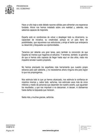 PRESIDENCIA
DEL GOBIERNO

SECRETARÍA DE ESTADO
DE COMUNICACIÓN

Hace un año traje a este debate razones sólidas para alimentar una esperanza
fundada. Ahora nos hemos instalado sobre una realidad y, además, nos
sabemos capaces de mejorarla.
España está en condiciones de volver a desplegar todo su dinamismo, su
capacidad de iniciativa, su creatividad, porque es un país lleno de
posibilidades, que rejuvenece sus estructuras y arroja el lastre que entorpecía
su desarrollo y bloqueaba sus oportunidades.
Tenemos por delante una gran tarea, pero también la convicción de que
España se merece que hagamos el esfuerzo. Y tenemos, también, la garantía
de que si hemos sido capaces de llegar hasta aquí en dos años, nada nos
impedirá rematar nuestro propósito.
No hemos precisado los españoles más herramienta que nuestro propio
esfuerzo para salir adelante, y no necesitamos ahora ninguna otra para lograr
lo que nos propongamos.
Nos estimula todo lo que ya hemos alcanzado, nos estimula la confianza en
nosotros mismos y, sobre todo, señorías, nos estimulan esos más de cinco
millones y medio de personas que dependen de nuestro acierto, que aguardan
los resultados, y que nos impulsan a no descansar, ni decaer, ni distraernos
hasta darles la respuesta que merecen.
Nada más y muchas gracias, señorías.

CORREO ELECTRÓNICO

sec@mpr.es

Página 44

www.lamoncloa.gob.es

COMPLEJO DE LA MONCLOA
28071 - MADRID
TEL: 91 321 41 45 / 41 35
FAX: 91 321 40 80

 