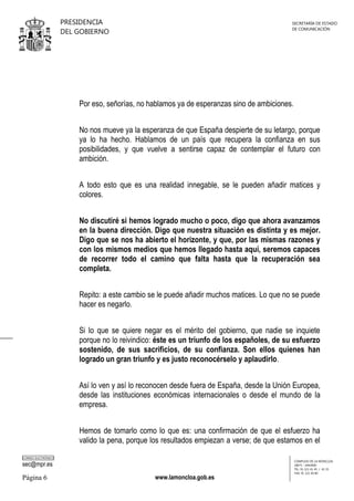 PRESIDENCIA
DEL GOBIERNO

SECRETARÍA DE ESTADO
DE COMUNICACIÓN

Por eso, señorías, no hablamos ya de esperanzas sino de ambiciones.
No nos mueve ya la esperanza de que España despierte de su letargo, porque
ya lo ha hecho. Hablamos de un país que recupera la confianza en sus
posibilidades, y que vuelve a sentirse capaz de contemplar el futuro con
ambición.
A todo esto que es una realidad innegable, se le pueden añadir matices y
colores.
No discutiré si hemos logrado mucho o poco, digo que ahora avanzamos
en la buena dirección. Digo que nuestra situación es distinta y es mejor.
Digo que se nos ha abierto el horizonte, y que, por las mismas razones y
con los mismos medios que hemos llegado hasta aquí, seremos capaces
de recorrer todo el camino que falta hasta que la recuperación sea
completa.
Repito: a este cambio se le puede añadir muchos matices. Lo que no se puede
hacer es negarlo.
Si lo que se quiere negar es el mérito del gobierno, que nadie se inquiete
porque no lo reivindico: éste es un triunfo de los españoles, de su esfuerzo
sostenido, de sus sacrificios, de su confianza. Son ellos quienes han
logrado un gran triunfo y es justo reconocérselo y aplaudirlo.
Así lo ven y así lo reconocen desde fuera de España, desde la Unión Europea,
desde las instituciones económicas internacionales o desde el mundo de la
empresa.
Hemos de tomarlo como lo que es: una confirmación de que el esfuerzo ha
valido la pena, porque los resultados empiezan a verse; de que estamos en el
CORREO ELECTRÓNICO

sec@mpr.es

Página 6

www.lamoncloa.gob.es

COMPLEJO DE LA MONCLOA
28071 - MADRID
TEL: 91 321 41 45 / 41 35
FAX: 91 321 40 80

 