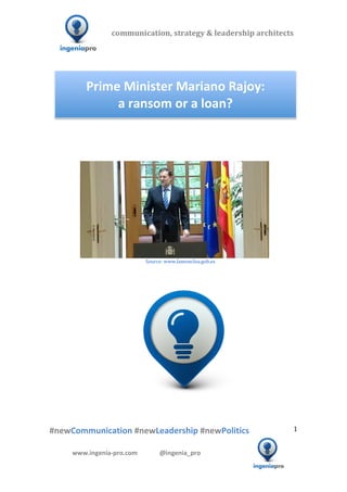 communication,	
  strategy	
  &	
  leadership	
  architects	
  	
  

  	
  	
  	
                                                                                                     	
  	
  	
  	
  	
  	
  	
  	
  	
  	
  	
  




                                                                                       Prime	
  Minister	
  Mariano	
  Rajoy:	
  	
  
                                                                                            a	
  ransom	
  or	
  a	
  loan?	
  
                                                                                                                                                                                                                                                                                                                                                                                                                                                                                                         	
  
                                                                                                                                                                                                                                                                                                                                                                                                                                                                                                         	
  
                                                                                                                                                                                                                                                                                                                                                                                                                                                                                                         	
  
                                                                                                                                                                                                                                                                                                                                                                                                                                                                                                         	
  




                 	
  	
  	
  	
  	
  	
  	
  	
  	
  	
  	
  	
  	
  	
  	
                                                                                                                                                                                                                                                                                                                                                         	
  
                                                                                	
  	
  	
  	
  	
  	
  	
  	
  	
  	
  	
  	
  	
  	
  	
  	
  	
  	
  	
  	
  	
  	
  	
  	
  	
  	
  	
  	
  	
  	
  	
  	
  	
  	
  	
  	
  	
  	
  	
  	
  	
  	
  	
  	
  	
  	
  	
  	
  	
  	
  	
  	
  	
  	
  	
  Source:	
  www.lamoncloa.gob.es	
  
                                                                                                                                                                                                              	
  
                                                                                                                                                                                                              	
  
                                                                                                                                                                                                              	
  




                        	
   	
                                                             	
                                            	
                                                                                                                                                                                                      	
  	
  	
  	
  	
  	
  	
  	
  	
  	
  	
  	
  	
  	
  	
  	
  	
  	
  	
  	
  	
  	
  	
  	
  	
  	
  	
  	
  	
  	
  	
  	
  	
  	
  	
  	
  	
  
  	
  
  	
  
  	
  

  #newCommunication	
  #newLeadership	
  #newPolitics	
                                                                                                                                                                                                                                                                                                                                                                                                                                            1	
  


                                                        www.ingenia-­‐pro.com	
  	
  	
  	
  	
  	
  	
  	
  	
  	
  	
  	
  	
  	
  @ingenia_pro	
  
	
  
                                                                                                                                                                                                                                                                                                                                                                                                                                                                                  	
  
 