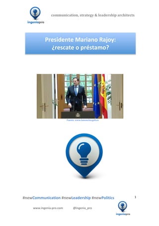 communication,	
  strategy	
  &	
  leadership	
  architects	
  	
  

  	
  	
  	
                                                                                                     	
  	
  	
  	
  	
  	
  	
  	
  	
  	
  	
  




                                                                                                              Presidente	
  Mariano	
  Rajoy:	
  	
  
                                                                                                                ¿rescate	
  o	
  préstamo?	
  
                                                                                                                                                                                                                                                                                                                                                                                                                                                                                                         	
  
                                                                                                                                                                                                                                                                                                                                                                                                                                                                                                         	
  
                                                                                                                                                                                                                                                                                                                                                                                                                                                                                                         	
  
                                                                                                                                                                                                                                                                                                                                                                                                                                                                                                         	
  




                 	
  	
  	
  	
  	
  	
  	
  	
  	
  	
  	
  	
  	
  	
  	
                                                                                                                                                                                                                                                                                                                                                         	
  
                                                                                	
  	
  	
  	
  	
  	
  	
  	
  	
  	
  	
  	
  	
  	
  	
  	
  	
  	
  	
  	
  	
  	
  	
  	
  	
  	
  	
  	
  	
  	
  	
  	
  	
  	
  	
  	
  	
  	
  	
  	
  	
  	
  	
  	
  	
  	
  	
  	
  	
  	
  	
  	
  	
  	
  	
  Fuente:	
  www.lamoncloa.gob.es	
  
                                                                                                                                                                                                              	
  
                                                                                                                                                                                                              	
  
                                                                                                                                                                                                              	
  




                        	
   	
                                                             	
                                            	
                                                                                                                                                                                                      	
  	
  	
  	
  	
  	
  	
  	
  	
  	
  	
  	
  	
  	
  	
  	
  	
  	
  	
  	
  	
  	
  	
  	
  	
  	
  	
  	
  	
  	
  	
  	
  	
  	
  	
  	
  	
  
  	
  
  	
  
  	
  

  #newCommunication	
  #newLeadership	
  #newPolitics	
                                                                                                                                                                                                                                                                                                                                                                                                                                            1	
  


                                                        www.ingenia-­‐pro.com	
  	
  	
  	
  	
  	
  	
  	
  	
  	
  	
  	
  	
  	
  @ingenia_pro	
  
	
  
                                                                                                                                                                                                                                                                                                                                                                                                                                                                                  	
  
 