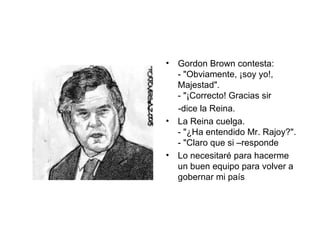 Gordon Brown contesta:  - "Obviamente, ¡soy yo!,  Majestad".  - "¡Correcto! Gracias sir  -dice la Reina.  La Reina cuelga.  - "¿Ha entendido Mr. Rajoy?".  - "Claro que si –responde Lo necesitaré para hacerme un buen equipo para volver a gobernar mi país 