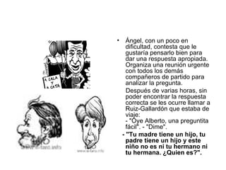 Ángel, con un poco en dificultad, contesta que le gustaría pensarlo bien para dar una respuesta apropiada.  Organiza una reunión urgente con todos los demás compañeros de partido para analizar la pregunta.  Después de varias horas, sin poder encontrar la respuesta correcta se les ocurre llamar a Ruiz-Gallardón que estaba de viaje:  - "Oye Alberto, una preguntita fácil". - "Dime".  - "Tu madre tiene un hijo, tu padre tiene un hijo y este niño no es ni tu hermano ni tu hermana. ¿Quien es?".  