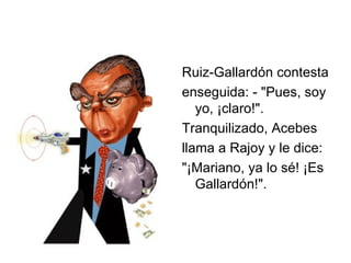Ruiz-Gallardón contesta enseguida: - "Pues, soy yo, ¡claro!".  Tranquilizado, Acebes llama a Rajoy y le dice: "¡Mariano, ya lo sé! ¡Es Gallardón!".  