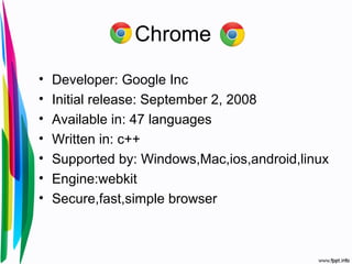 Chrome
• Developer: Google Inc
• Initial release: September 2, 2008
• Available in: 47 languages
• Written in: c++
• Supported by: Windows,Mac,ios,android,linux
• Engine:webkit
• Secure,fast,simple browser
 