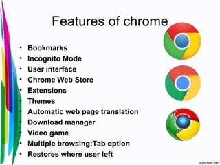 Features of chrome
• Bookmarks
• Incognito Mode
• User interface
• Chrome Web Store
• Extensions
• Themes
• Automatic web page translation
• Download manager
• Video game
• Multiple browsing:Tab option
• Restores where user left
 