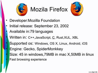 Mozila Firefox
• Developer:Mozilla Foundation
• Initial release: September 23, 2002
• Available in:79 languages
• Written in: C++,JavaScript, C, Rust,XUL, XBL
• Supported os: Windows, OS X, Linux, Android, iOS
• Engine: Gecko, SpiderMonkkey
• Size: 45 in windows,79MB in mac X,50MB in linux
• Fast browsing experience
 