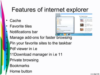Features of internet explorer
• Cache
• Favorite tiles
• Notifications bar
• Manage add-ons for faster browsing
• Pin your favorite sites to the taskbar
• Pdf viewer in i.e
• 11Download manager in i.e 11
• Private browsing
• Bookmarks
• Home button
 