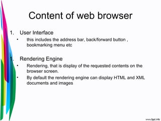 Content of web browser
1. User Interface
• this includes the address bar, back/forward button ,
bookmarking menu etc
1. Rendering Engine
• Rendering, that is display of the requested contents on the
browser screen.
• By default the rendering engine can display HTML and XML
documents and images
 