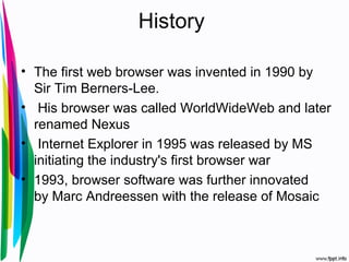History
• The first web browser was invented in 1990 by
Sir Tim Berners-Lee.
• His browser was called WorldWideWeb and later
renamed Nexus
• Internet Explorer in 1995 was released by MS
initiating the industry's first browser war
• 1993, browser software was further innovated
by Marc Andreessen with the release of Mosaic
 