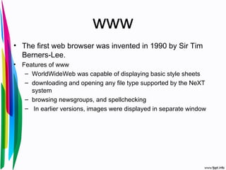www
• The first web browser was invented in 1990 by Sir Tim
Berners-Lee.
• Features of www
– WorldWideWeb was capable of displaying basic style sheets
– downloading and opening any file type supported by the NeXT
system
– browsing newsgroups, and spellchecking
– In earlier versions, images were displayed in separate window
 