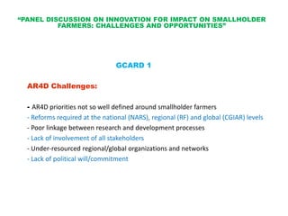 “PANEL DISCUSSION ON INNOVATION FOR IMPACT ON SMALLHOLDER
          FARMERS: CHALLENGES AND OPPORTUNITIES”




                                GCARD 1

  AR4D Challenges:

  - AR4D priorities not so well defined around smallholder farmers
  - Reforms required at the national (NARS), regional (RF) and global (CGIAR) levels
  - Poor linkage between research and development processes
  - Lack of involvement of all stakeholders
  - Under-resourced regional/global organizations and networks
  - Lack of political will/commitment
 