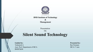 BMS Institute of Technology
&
Management
Presentation
On
Silent Sound Technology
Presented by:
Raj Niranjan
MCA 1st sem
Guided by:
Venkatesh A
Asst. Prof. Department of MCA
BMSIT&M
 