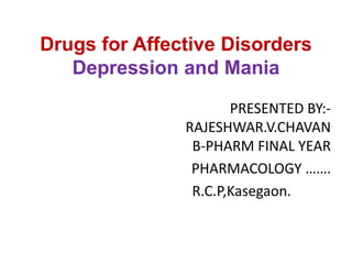 Drugs for Affective Disorders
Depression and Mania
PRESENTED BY:-
RAJESHWAR.V.CHAVAN
B-PHARM FINAL YEAR
PHARMACOLOGY …….
R.C.P,Kasegaon.
 