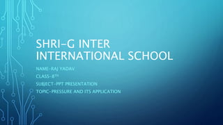 SHRI-G INTER
INTERNATIONAL SCHOOL
NAME-RAJ YADAV
CLASS-8TH
SUBJECT-PPT PRESENTATION
TOPIC-PRESSURE AND ITS APPLICATION
 