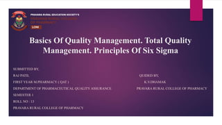 Basics Of Quality Management. Total Quality
Management. Principles Of Six Sigma
SUBMITTED BY,
RAJ PATIL QUIDED BY,
FIRST YEAR M.PHARMACY ( QAT ) K.V.DHAMAK
DEPARTMENT OF PHARMACEUTICAL QUALITY ASSURANCE PRAVARA RURAL COLLEGE OF PHARMACY
SEMESTER 1
ROLL NO : 13
PRAVARA RURAL COLLEGE OF PHARMACY
 