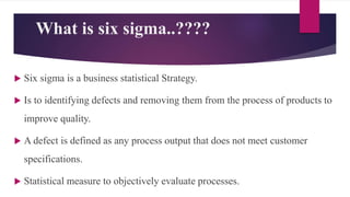 What is six sigma..????
 Six sigma is a business statistical Strategy.
 Is to identifying defects and removing them from the process of products to
improve quality.
 A defect is defined as any process output that does not meet customer
specifications.
 Statistical measure to objectively evaluate processes.
 