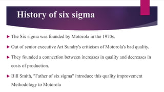 History of six sigma
 The Six sigma was founded by Motorola in the 1970s.
 Out of senior executive Art Sundry's criticism of Motorola's bad quality.
 They founded a connection between increases in quality and decreases in
costs of production.
 Bill Smith, "Father of six sigma" introduce this quality improvement
Methodology to Motorola
 