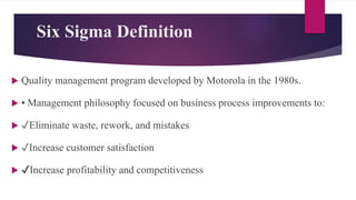 Six Sigma Definition
 Quality management program developed by Motorola in the 1980s.
 • Management philosophy focused on business process improvements to:
 ✓Eliminate waste, rework, and mistakes
 ✓Increase customer satisfaction
 ✔Increase profitability and competitiveness
 