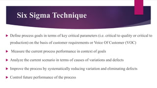 Six Sigma Technique
 Define process goals in terms of key critical parameters (i.e. critical to quality or critical to
production) on the basis of customer requirements or Voice Of Customer (VOC)
 Measure the current process performance in context of goals
 Analyze the current scenario in terms of causes of variations and defects
 Improve the process by systematically reducing variation and eliminating defects
 Control future performance of the process
 