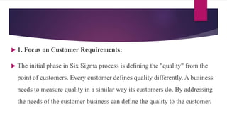  1. Focus on Customer Requirements:
 The initial phase in Six Sigma process is defining the "quality" from the
point of customers. Every customer defines quality differently. A business
needs to measure quality in a similar way its customers do. By addressing
the needs of the customer business can define the quality to the customer.
 