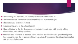  Define the goals for data collection clearly Identification of the data.
 Define the reason for the data collection Define the expected insight
 Define the data collection method
 Eliminate the error in the data collection
 Data collection in the Six Sigma process includes interviewing with people, taking
observations, and asking questions.
 Once the data collection is finished, check whether the collected data gives the required
knowledge to meet the objectives which were set up. If not, repeat the data collection plan
and get more information
 