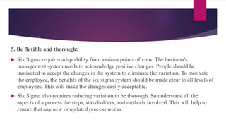 5. Be flexible and thorough:
 Six Sigma requires adaptability from various points of view. The business's
management system needs to acknowledge positive changes. People should be
motivated to accept the changes in the system to eliminate the variation. To motivate
the employee, the benefits of the six sigma system should be made clear to all levels of
employees. This will make the changes easily acceptable.
 Six Sigma also requires reducing variation to be thorough. So understand all the
aspects of a process the steps, stakeholders, and methods involved. This will help to
ensure that any new or updated process works.
 