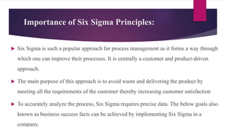 Importance of Six Sigma Principles:
 Six Sigma is such a popular approach for process management as it forms a way through
which one can improve their processes. It is centrally a customer and product-driven
approach.
 The main purpose of this approach is to avoid waste and delivering the product by
meeting all the requirements of the customer thereby increasing customer satisfaction
 To accurately analyze the process, Six Sigma requires precise data. The below goals also
known as business success facts can be achieved by implementing Six Sigma in a
company.
 