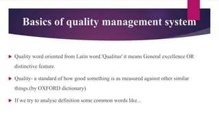 Basics of quality management system
 Quality word oriented from Latin word 'Qualitus' it means General excellence OR
distinctive feature.
 Quality- a standard of how good something is as measured against other similar
things.(by OXFORD dictionary)
 If we try to analyse definition some common words like...
 